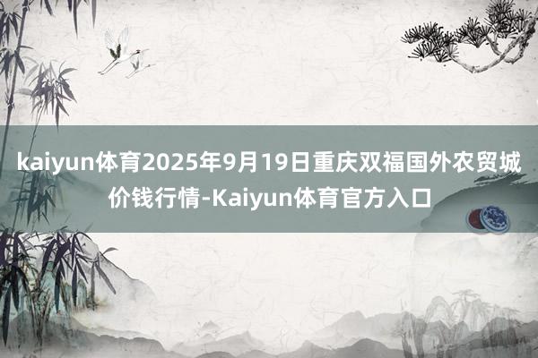 kaiyun体育2025年9月19日重庆双福国外农贸城价钱行情-Kaiyun体育官方入口