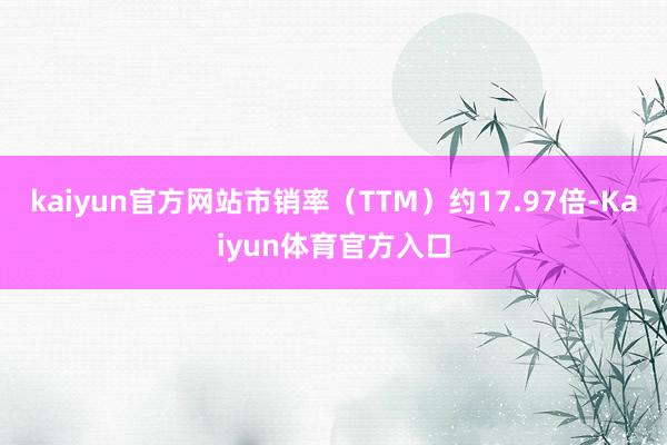 kaiyun官方网站市销率（TTM）约17.97倍-Kaiyun体育官方入口