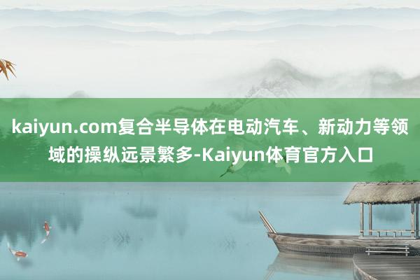 kaiyun.com复合半导体在电动汽车、新动力等领域的操纵远景繁多-Kaiyun体育官方入口