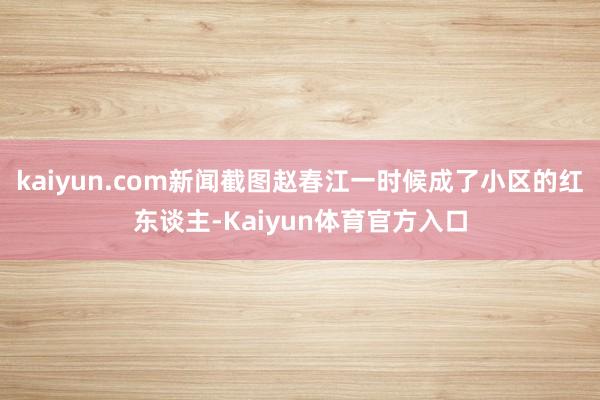 kaiyun.com新闻截图赵春江一时候成了小区的红东谈主-Kaiyun体育官方入口