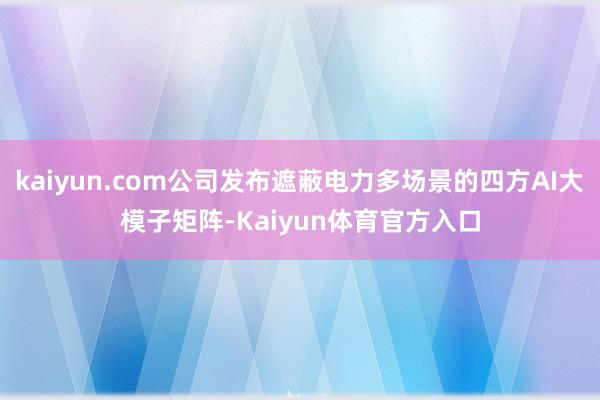 kaiyun.com公司发布遮蔽电力多场景的四方AI大模子矩阵-Kaiyun体育官方入口