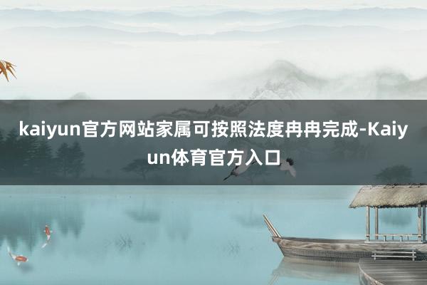 kaiyun官方网站家属可按照法度冉冉完成-Kaiyun体育官方入口