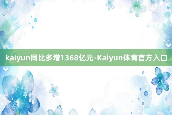 kaiyun同比多增1368亿元-Kaiyun体育官方入口