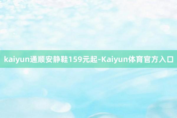 kaiyun通顺安静鞋159元起-Kaiyun体育官方入口