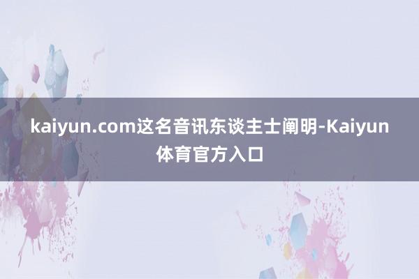 kaiyun.com　　这名音讯东谈主士阐明-Kaiyun体育官方入口