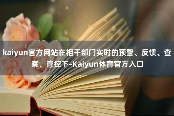 kaiyun官方网站在相干部门实时的预警、反馈、查察、管控下-Kaiyun体育官方入口