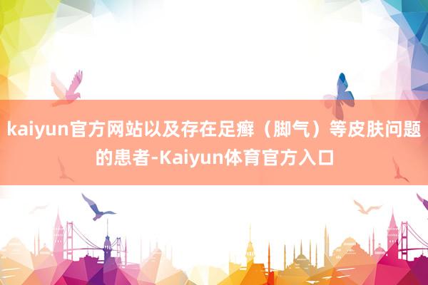kaiyun官方网站以及存在足癣（脚气）等皮肤问题的患者-Kaiyun体育官方入口