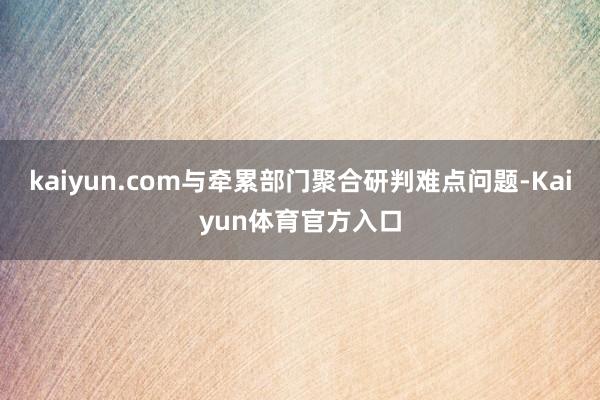 kaiyun.com与牵累部门聚合研判难点问题-Kaiyun体育官方入口