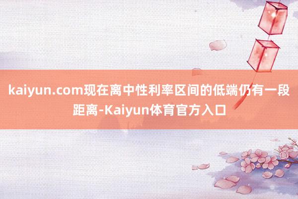 kaiyun.com现在离中性利率区间的低端仍有一段距离-Kaiyun体育官方入口