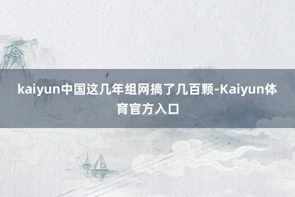 kaiyun中国这几年组网搞了几百颗-Kaiyun体育官方入口