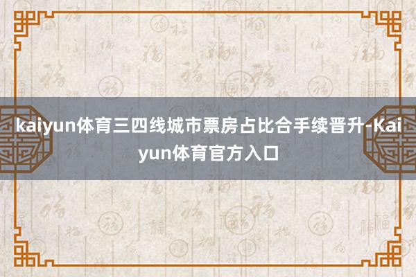 kaiyun体育三四线城市票房占比合手续晋升-Kaiyun体育官方入口