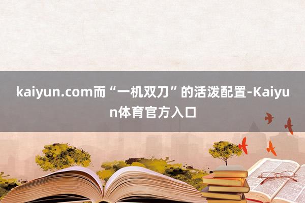 kaiyun.com而“一机双刀”的活泼配置-Kaiyun体育官方入口
