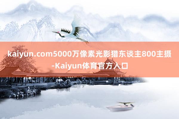 kaiyun.com5000万像素光影猎东谈主800主摄-Kaiyun体育官方入口