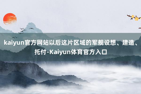 kaiyun官方网站以后这片区域的军舰设想、建造、托付-Kaiyun体育官方入口