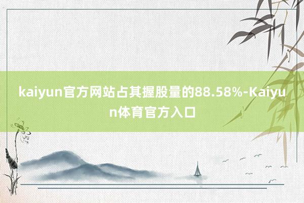 kaiyun官方网站占其握股量的88.58%-Kaiyun体育官方入口