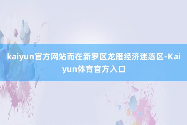 kaiyun官方网站而在新罗区龙雁经济迷惑区-Kaiyun体育官方入口