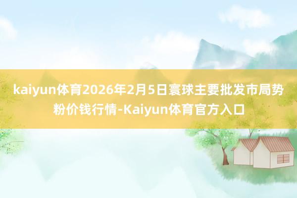 kaiyun体育2026年2月5日寰球主要批发市局势粉价钱行情-Kaiyun体育官方入口
