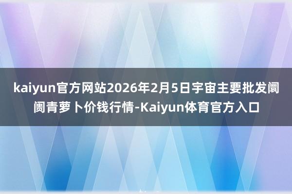 kaiyun官方网站2026年2月5日宇宙主要批发阛阓青萝卜价钱行情-Kaiyun体育官方入口